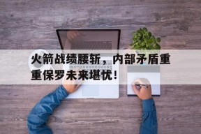 平博-火箭战绩腰斩，内部矛盾重重保罗未来堪忧！