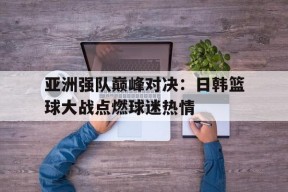 平博娱乐-亚洲强队巅峰对决：日韩篮球大战点燃球迷热情