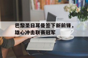 平博下载-巴黎圣日耳曼签下新前锋，雄心冲击联赛冠军