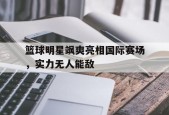 平博官网-篮球明星飒爽亮相国际赛场，实力无人能敌